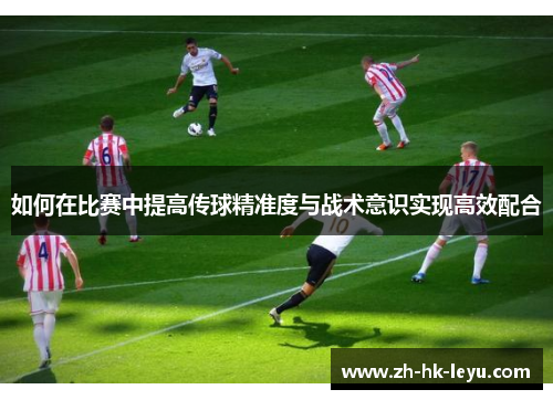 如何在比赛中提高传球精准度与战术意识实现高效配合