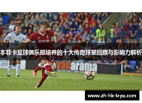 本菲卡足球俱乐部培养的十大传奇球星回顾与影响力解析