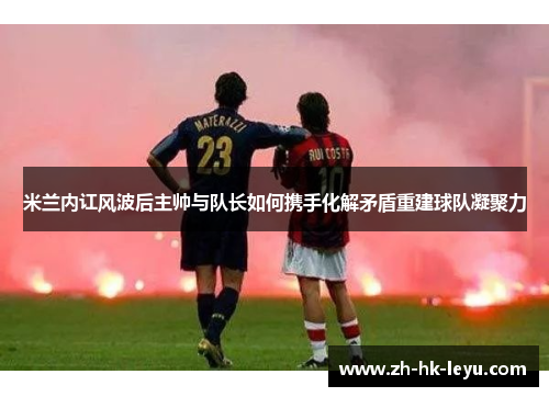 米兰内讧风波后主帅与队长如何携手化解矛盾重建球队凝聚力 米兰内讧风波后主帅与队长如何携手化解矛盾重建球队凝聚力