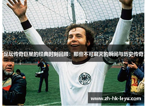 足坛传奇巨星的经典时刻回顾：那些不可磨灭的瞬间与历史传奇