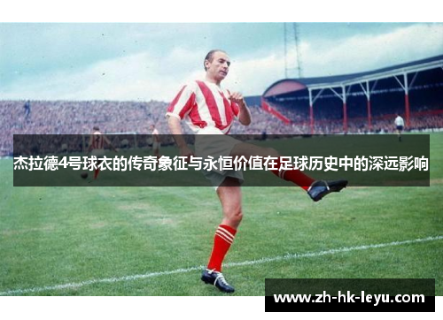杰拉德4号球衣的传奇象征与永恒价值在足球历史中的深远影响 杰拉德4号球衣的传奇象征与永恒价值在足球历史中的深远影响