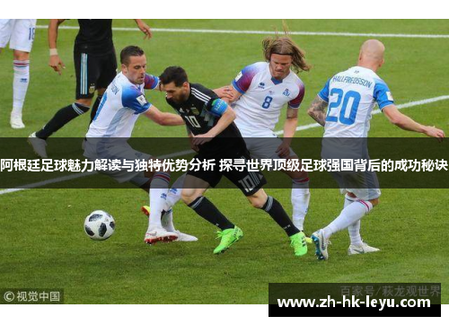 阿根廷足球魅力解读与独特优势分析 探寻世界顶级足球强国背后的成功秘诀